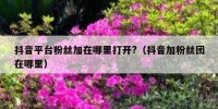 抖音平台粉丝加在哪里打开?（抖音加粉丝团在哪里）