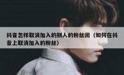 抖音怎样取消加入的别人的粉丝团（如何在抖音上取消加入的粉丝）