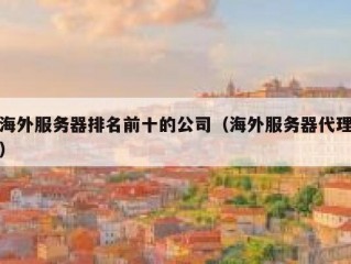 海外服务器排名前十的公司（海外服务器代理）