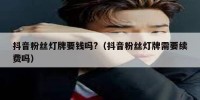 抖音粉丝灯牌要钱吗?（抖音粉丝灯牌需要续费吗）