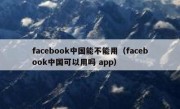 facebook中国能不能用（facebook中国可以用吗 app）