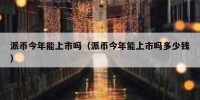 派币今年能上市吗（派币今年能上市吗多少钱）