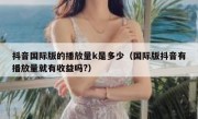 抖音国际版的播放量k是多少（国际版抖音有播放量就有收益吗?）