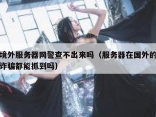 境外服务器网警查不出来吗（服务器在国外的诈骗都能抓到吗）