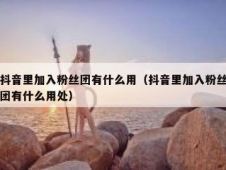 抖音里加入粉丝团有什么用（抖音里加入粉丝团有什么用处）