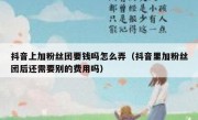 抖音上加粉丝团要钱吗怎么弄（抖音里加粉丝团后还需要别的费用吗）