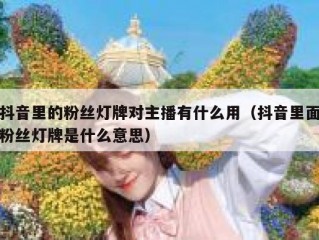 抖音里的粉丝灯牌对主播有什么用（抖音里面粉丝灯牌是什么意思）