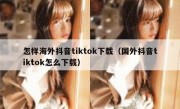 怎样海外抖音tiktok下载（国外抖音tiktok怎么下载）