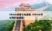 tiktok用那个加速器（tiktok可以用的加速器）