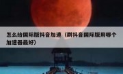 怎么给国际版抖音加速（刷抖音国际版用哪个加速器最好）