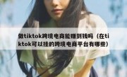做tiktok跨境电商能赚到钱吗（在tiktok可以挂的跨境电商平台有哪些）