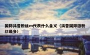 国际抖音粉丝m代表什么含义（抖音国际版粉丝最多）