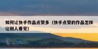 如何让快手作品点赞多（快手点赞的作品怎样让别人看见）