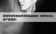 视频号如何添加带货的商品链接（视频号怎么加产品链接）