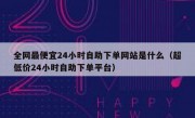 全网最便宜24小时自助下单网站是什么（超低价24小时自助下单平台）