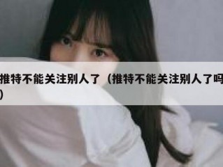 推特不能关注别人了（推特不能关注别人了吗）