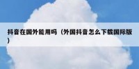 抖音在国外能用吗（外国抖音怎么下载国际版）