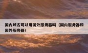 国内域名可以用国外服务器吗（国内服务器和国外服务器）