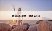 联通iptv业务（联通 iptv）