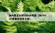 国内要怎么做tiktok电商（做tiktok需要投资多少钱）