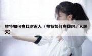 推特如何查找附近人（推特如何查找附近人聊天）