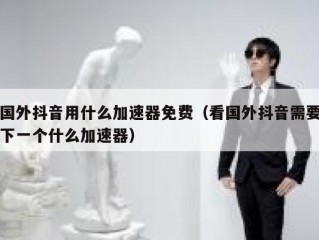 国外抖音用什么加速器免费（看国外抖音需要下一个什么加速器）
