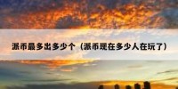 派币最多出多少个（派币现在多少人在玩了）