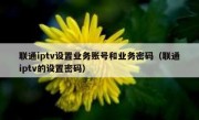 联通iptv设置业务账号和业务密码（联通iptv的设置密码）