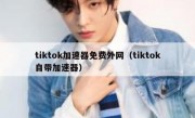 tiktok加速器免费外网（tiktok自带加速器）