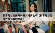 抖音可以加国外的朋友吗安全吗（抖音可以加海外版抖音的朋友）