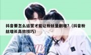 抖音要怎么运营才能让粉丝量剧增?（抖音粉丝增长高效技巧）