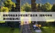 视频号粉丝多少可以接广告任务（视频号粉丝满500能加v吗）