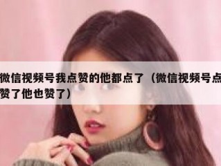 微信视频号我点赞的他都点了（微信视频号点赞了他也赞了）