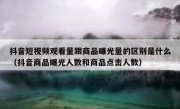 抖音短视频观看量跟商品曝光量的区别是什么（抖音商品曝光人数和商品点击人数）