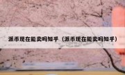 派币现在能卖吗知乎（派币现在能卖吗知乎）