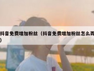 抖音免费增加粉丝（抖音免费增加粉丝怎么弄）