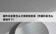 国外抖音要怎么才用微信登录（外国抖音怎么登陆不了）