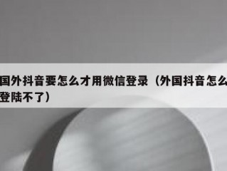 国外抖音要怎么才用微信登录（外国抖音怎么登陆不了）