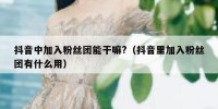 抖音中加入粉丝团能干嘛?（抖音里加入粉丝团有什么用）