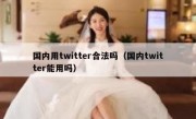 国内用twitter合法吗（国内twitter能用吗）