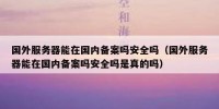 国外服务器能在国内备案吗安全吗（国外服务器能在国内备案吗安全吗是真的吗）