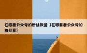 在哪看公众号的粉丝数量（在哪里看公众号的粉丝量）