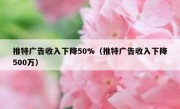 推特广告收入下降50%（推特广告收入下降500万）