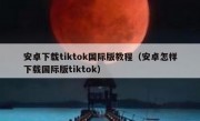 安卓下载tiktok国际版教程（安卓怎样下载国际版tiktok）