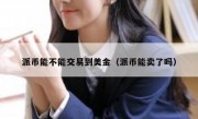 派币能不能交易到美金（派币能卖了吗）