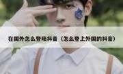 在国外怎么登陆抖音（怎么登上外国的抖音）