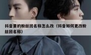 抖音里的粉丝团名称怎么改（抖音如何更改粉丝团名称）