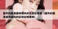 国外的服务器和国内的区别在哪里（国外的服务器和国内的区别在哪里呢）