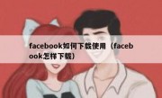 facebook如何下载使用（facebook怎样下载）