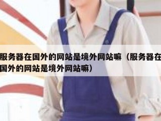 服务器在国外的网站是境外网站嘛（服务器在国外的网站是境外网站嘛）